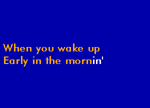 When you wake up

Early in the mornin'