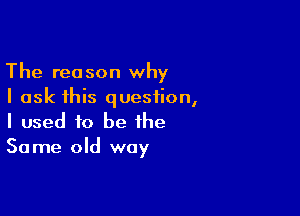 The reason why
I ask 1his question,

I used to be the
Same old way