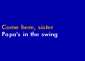 Come here, sister

Pa pa's in the swing