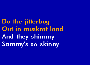 Do the iiHerbug
Out in muskrai land

And they shimmy

Sammy's so skinny