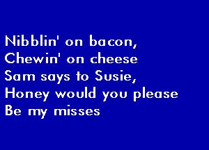 Nibblin' on bacon,

Chewin' on cheese

Sam says to Susie,
Honey would you please
Be my misses