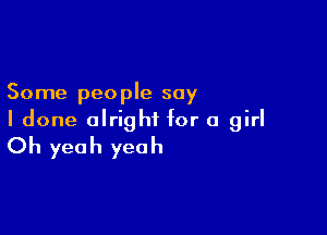 Some people say

I done alright for a girl
Oh yeah yeah