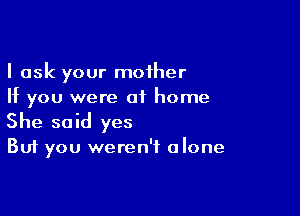 I ask your mother
If you were of home

She said yes

But you weren't alone