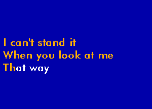 I can't stand it

When you look of me
That way