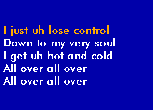 I iusf uh lose control
Down to my very soul

I get uh hot and cold
All over all over
All over all over
