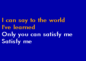 I can say to the world
I've learned

Only you can satisfy me
Satisfy me