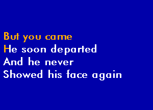 But you come
He soon departed

And he never
Showed his face again