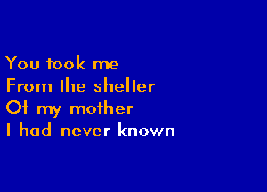 You took me
From the shelter

Of my mother
I had never known