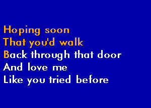 Hoping soon

That you'd walk

Back through that door
And love me

Like you tried before