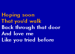 Hoping soon

That you'd walk

Back through that door
And love me

Like you tried before