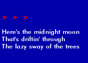 Here's 1he midnight moon
Thafs driHin' 1hrough
The lazy sway of he irees