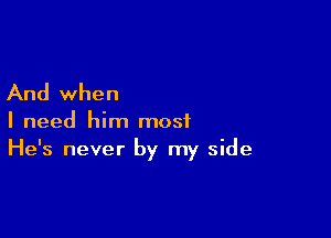 And when

I need him most
He's never by my side