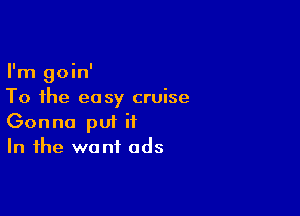 I'm goin'
To the easy cruise

Gonna pui it
In the want ads