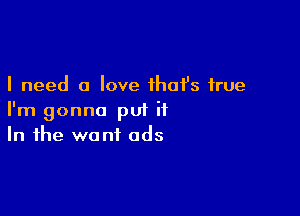 I need a love ihafs true

I'm gonna put it
In the want ads