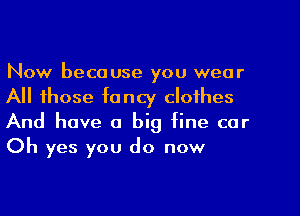 Now because you wear
All those fancy clothes
And have a big fine car
Oh yes you do now