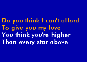 Do you 1hink I can't afford
To give you my love

You 1hink you're higher
Than every siar above