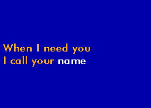 When I need you

I call your name