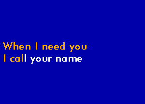 When I need you

I call your name