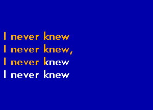 I never knew
I never knewI

I never knew
I never knew