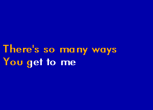 There's so ma ny ways

You get to me