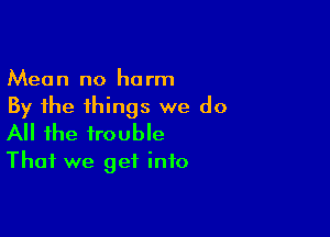 Mean no harm
By the things we do

All the trouble
That we get info