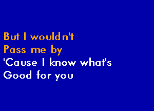 But I would n'f
Pass me by

'Cause I know whofs
Good for you