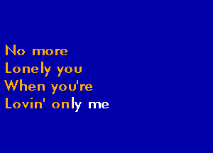 No more
Lonely you

When you're
Lovin' only me