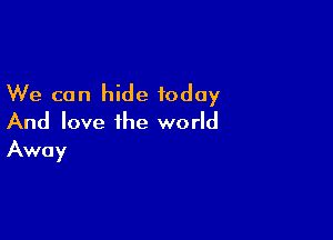 We can hide today

And love the world
Away
