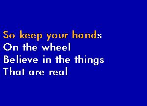 So keep your hands
On the wheel

Believe in the things
That are real