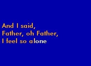 And I said,

Father, oh Father,
I feel so alone