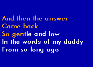 And then 1he answer

Come back

So gentle and low

In the words of my daddy
From so long ago