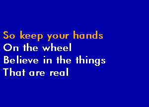 So keep your hands
On the wheel

Believe in the things
That are real