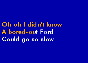 Oh oh I didn't know

A bored-oui Ford

Could go so slow