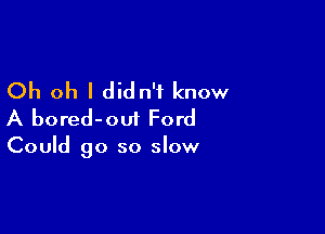 Oh oh I didn't know

A bored-oui Ford

Could go so slow