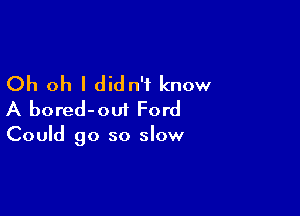 Oh oh I didn't know

A bored-oui Ford

Could go so slow
