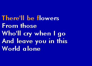There'll be flowers
From those

Who'll cry when I go

And leave you in this
World alone