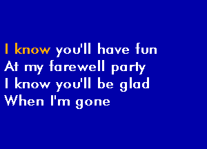 I know you'll have bn

At my farewell poriy

I know you'll be glad
When I'm gone