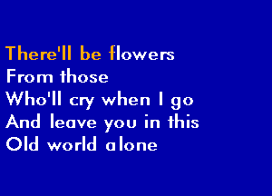 There'll be flowers
From those

Who'll cry when I go

And leave you in this

Old world alone