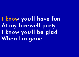 I know you'll have bn

At my farewell poriy

I know you'll be glad
When I'm gone