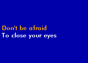 Don't be afraid

To close your eyes