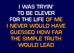 I WAS TRYIN'

TO BE CLEVER
FOR THE LIFE OF ME
I NEVER WOULD HAVE
GUESSED HOW FAR
THE SIMPLE TRUTH
WOULD LEAD