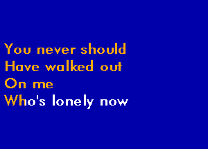 You never should
Have walked out

On me
Who's lonely now