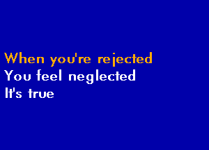 When you're reiecied

You feel neglected
It's true