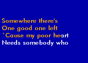 Somewhere there's
One good one left

CaUse my poor heart
Needs somebody who