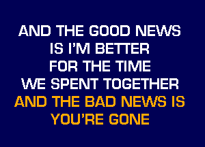 AND THE GOOD NEWS
IS I'M BETTER
FOR THE TIME

WE SPENT TOGETHER

AND THE BAD NEWS IS
YOU'RE GONE