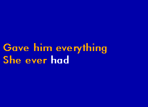 Gave him eve ryihing

She ever had