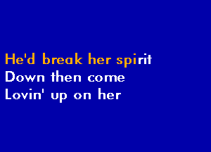 He'd break her spirit

Down then come
Lovin' up on her