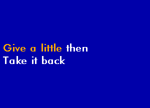 Give a Iiiile then

Ta ke it back