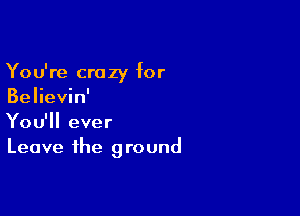 You're crazy for
Believin'

You'll ever
Leave the ground