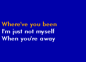Where've you been

I'm just not myself
When you're away